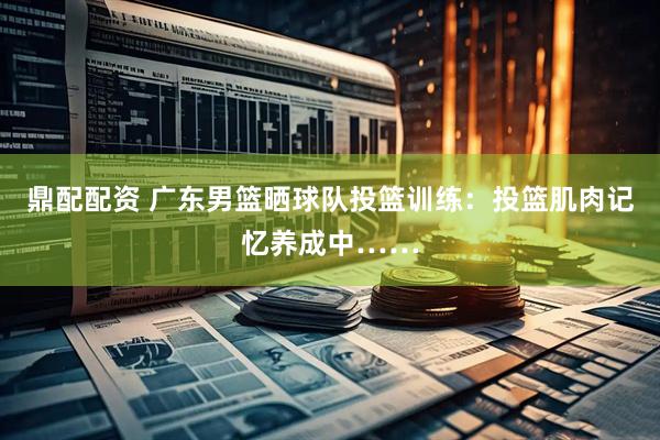 鼎配配资 广东男篮晒球队投篮训练：投篮肌肉记忆养成中……