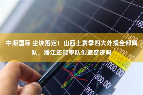 中期国际 尘埃落定！山西上赛季四大外援全部离队，潘江还能率队创造奇迹吗
