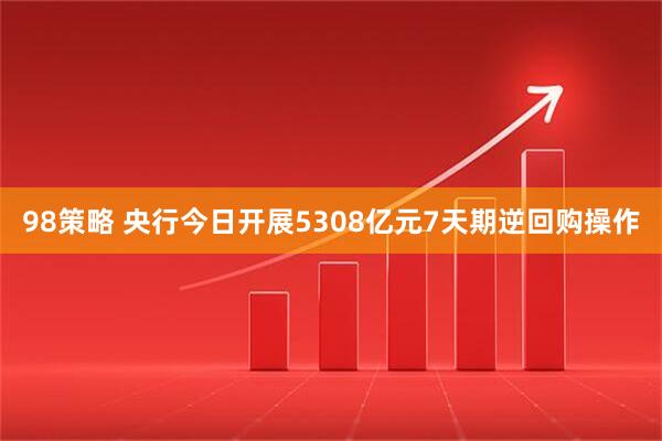 98策略 央行今日开展5308亿元7天期逆回购操作