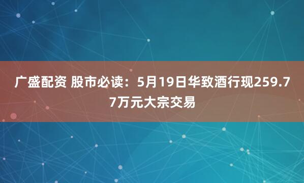 广盛配资 股市必读：5月19日华致酒行现259.77万元大宗交易