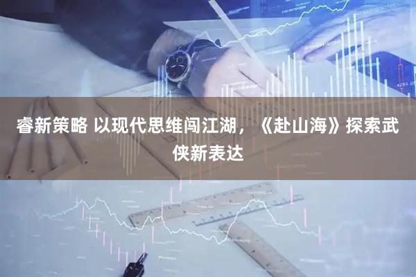 睿新策略 以现代思维闯江湖，《赴山海》探索武侠新表达