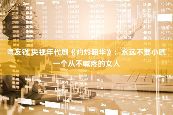 粤友钱 央视年代剧《灼灼韶华》：永远不要小瞧一个从不喊疼的女人