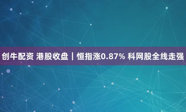创牛配资 港股收盘｜恒指涨0.87% 科网股全线走强