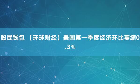 股民钱包 【环球财经】美国第一季度经济环比萎缩0.3%