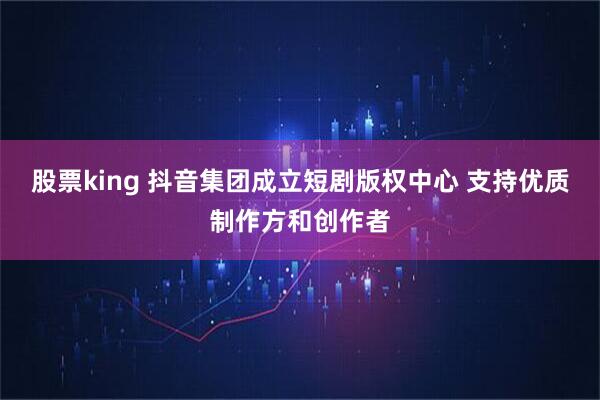 股票king 抖音集团成立短剧版权中心 支持优质制作方和创作者