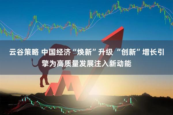 云谷策略 中国经济“焕新”升级 “创新”增长引擎为高质量发展注入新动能