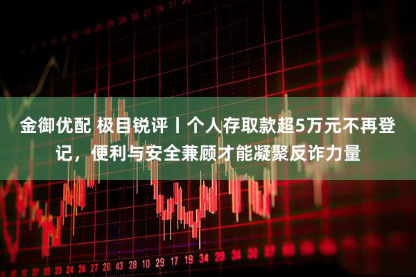 金御优配 极目锐评丨个人存取款超5万元不再登记，便利与安全兼顾才能凝聚反诈力量