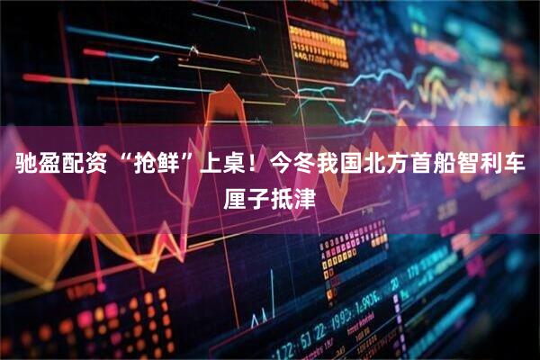 驰盈配资 “抢鲜”上桌！今冬我国北方首船智利车厘子抵津