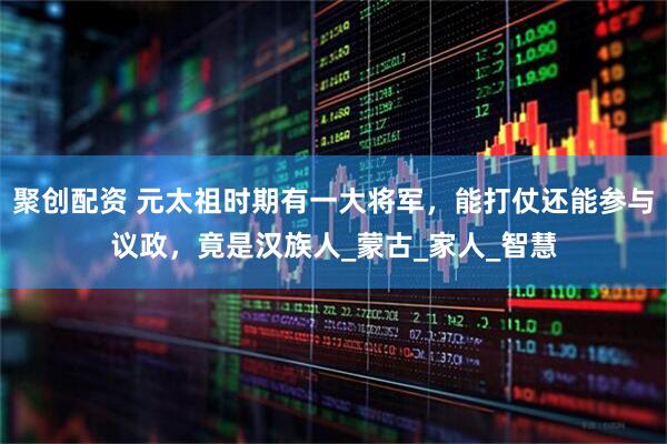聚创配资 元太祖时期有一大将军，能打仗还能参与议政，竟是汉族人_蒙古_家人_智慧