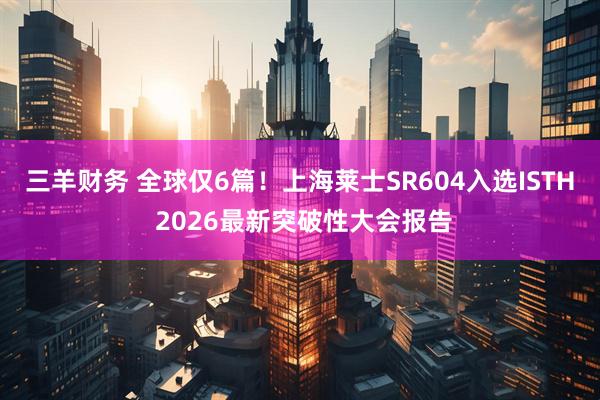 三羊财务 全球仅6篇！上海莱士SR604入选ISTH 2026最新突破性大会报告