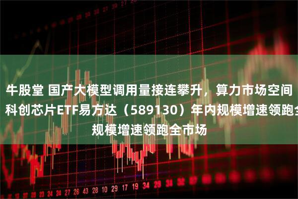 牛股堂 国产大模型调用量接连攀升，算力市场空间广阔，科创芯片ETF易方达（589130）年内规模增速领跑全市场